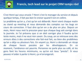 Francis, tech lead sur le projet CRM temps réel


C'est Henri qui vous envoie ? Henri c'est le manager du service et depuis
quelque temps, il fait pas bon le croiser quand il est en colère.
Le problème qu'on a, c'est qu'on est débordé. Henri vient chaque matin
au stand up meeting et nous demande des comptes sur les bugs en
cours de correction. Il faut dire qu'on en a de plus en plus. Depuis un
mois, Henri nous met la pression pour que chaque bug soit corrigé dans
la journée. Je l'ai prévenu que si on doit corriger plus il faudra qu'on
teste moins, mais il ne veut rien savoir. Du coup, on se retrouve avec des
erreurs dûes à des corrections vite fait-mal fait, ou bien des problèmes
qu'on a déja vu plusieurs fois. En voyant ça, Henri a demandé un récap
de chaque heure passées par les développeurs. En ce
moment, l'ambiance est pourrie. Personne ne parle plus au café, et les
gens font les heures minimums, vu qu'on est tous "presta". Si vous
pouvez m'aider à parler à Henri, ça m'arrangerait.
© OCTO 2012                                                                  25
 