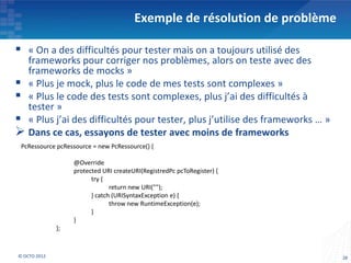 Exemple de résolution de problème

 « On a des difficultés pour tester mais on a toujours utilisé des
  frameworks pour corriger nos problèmes, alors on teste avec des
  frameworks de mocks »
 « Plus je mock, plus le code de mes tests sont complexes »
 « Plus le code des tests sont complexes, plus j’ai des difficultés à
  tester »
 « Plus j’ai des difficultés pour tester, plus j’utilise des frameworks … »
 Dans ce cas, essayons de tester avec moins de frameworks
 PcRessource pcRessource = new PcRessource() {

                   @Override
                   protected URI createURI(RegistredPc pcToRegister) {
                         try {
                                return new URI("");
                         } catch (URISyntaxException e) {
                                throw new RuntimeException(e);
                         }
                   }
              };



© OCTO 2012                                                                    28
 