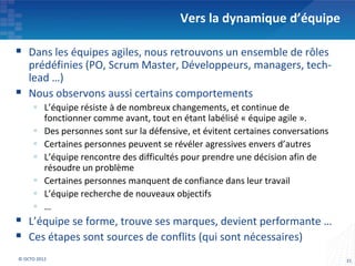 Vers la dynamique d’équipe

 Dans les équipes agiles, nous retrouvons un ensemble de rôles
    prédéfinies (PO, Scrum Master, Développeurs, managers, tech-
    lead …)
   Nous observons aussi certains comportements
      L’équipe résiste à de nombreux changements, et continue de
       fonctionner comme avant, tout en étant labélisé « équipe agile ».
      Des personnes sont sur la défensive, et évitent certaines conversations
      Certaines personnes peuvent se révéler agressives envers d’autres
      L’équipe rencontre des difficultés pour prendre une décision afin de
       résoudre un problème
      Certaines personnes manquent de confiance dans leur travail
      L’équipe recherche de nouveaux objectifs
      …
 L’équipe se forme, trouve ses marques, devient performante …
 Ces étapes sont sources de conflits (qui sont nécessaires)
© OCTO 2012                                                                      31
 