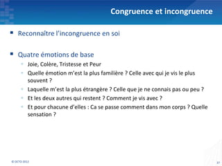 Congruence et incongruence

 Reconnaître l’incongruence en soi

 Quatre émotions de base
      Joie, Colère, Tristesse et Peur
      Quelle émotion m’est la plus familière ? Celle avec qui je vis le plus
       souvent ?
      Laquelle m’est la plus étrangère ? Celle que je ne connais pas ou peu ?
      Et les deux autres qui restent ? Comment je vis avec ?
      Et pour chacune d’elles : Ca se passe comment dans mon corps ? Quelle
       sensation ?




© OCTO 2012                                                                      37
 