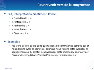 Pour revenir vers de la congruence

 Fait, Interprétation, Sentiment, Conseil
         « Quand tu dis … »
         « J’interprète … »
         « Je me sens … »
         « Je souhaites … »
         « Peux-tu … ? »


 Exemple :
      «Je viens de voir que le code que tu viens de commiter ne compile pas et
       nous devons livrer ce soir et j’ai peur que nous rations cette livraison. Je
       souhaiterais que tu arrêtes de développer cette User Story pour corriger
       l’erreur de compilation. Peux-tu t’en occuper maintenant ? »



© OCTO 2012                                                                           38
 