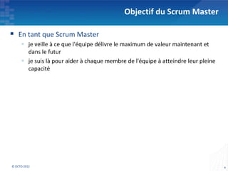 Objectif du Scrum Master

 En tant que Scrum Master
      je veille à ce que l'équipe délivre le maximum de valeur maintenant et
       dans le futur
      je suis là pour aider à chaque membre de l'équipe à atteindre leur pleine
       capacité




© OCTO 2012                                                                        4
 