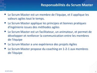 Responsabilités du Scrum Master

 Le Scrum Master est un membre de l'équipe, et il applique les
    valeurs agiles tout le temps.
   Le Scrum Master applique les principes et bonnes pratiques
    d'ingénierie issues des méthodes agiles
   Le Scrum Master est un facilitateur, un animateur, et permet de
    développer et renforcer la communication entre les membres
    de l'équipe
   Le Scrum Master a une expérience des projets Agiles
   Le Scrum Master propose du coaching en 1-2-1 aux membres
    de l'équipe




© OCTO 2012                                                           5
 