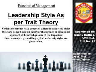 Various researches have proposed different leadership styles
these are either based on behavioral approach or situational
approach of Leadership some of the important
theories/models prescribing styles Leadership styles are
given below.
Leadership Style As
per Trait Theory
Submitted By,
Sunny Rathod.
F.Y.B.B.A.
Roll No. 29
Submitted To,
Asst. Prof.
Mitul Dhimar.
Principal of Management
 