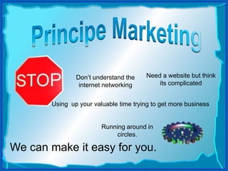 Principe Marketing,[object Object],Need a website but think its complicated,[object Object],Don’t understand the internet networking,[object Object],Using  up your valuable time trying to get more business ,[object Object],Running around in circles. ,[object Object],We can make it easy for you. ,[object Object]
