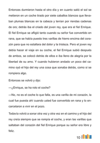 10
Entonces durmieron hasta el otro día y en cuanto salió el sol se
metieron en un coche tirado por siete caballos blancos que lleva-
ban plumas blancas en la cabeza y tenían por riendas cadenas
de oro; detrás iba el criado del joven rey, que era el fiel Enrique.
El fiel Enrique se afligió tanto cuando su señor fue convertido en
rana, que se había puesto tres varillas de hierro encima del cora-
zón para que no estallara del dolor y la tristeza. Pero el joven rey
debía hacer el viaje en su coche, el fiel Enrique subió después
de ambos, se colocó detrás de ellos e iba lleno de alegría por la
libertad de su amo. Y cuando hubieron andado un poco del ca-
mino oyó el hijo del rey una cosa que sonaba detrás, como si se
rompiera algo.
Entonces se volvió y dijo:
—¿Enrique, se ha roto el coche?
—No, no es el coche lo que falla, es una varilla de mi corazón, la
cual fue puesta ahí cuando usted fue convertido en rana y lo en-
carcelaron a vivir en el pozo.
Todavía volvió a sonar otra vez y otra vez en el camino y el hijo del
rey creía siempre que se rompía el coche, y eran las varillas que
saltaban del corazón del fiel Enrique porque su señor era libre y
feliz.
 