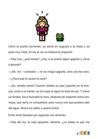 6
Cerró la puerta corriendo, se sentó en seguida a la mesa y se
puso muy triste. El rey al ver su tristeza le preguntó:
—Hija mía, ¿qué tienes? ¿Hay a la puerta algún gigante y viene
a llevarte?
—¡Ah, no! —contestó—; no es ningún gigante, sino una fea rana.
—¿Para qué te quiere la rana?
—¡Ay, amado padre! Cuando estaba yo ayer jugando en el bos-
que, junto a la fuente, se me cayó al agua mi bola de oro. Y como
yo lloraba, fue a buscarla la rana, después de exigirme como pro-
mesa, que sería mi compañera; pero nunca creí que pudiera salir
del agua. Ahora ha salido y quiere entrar.
Entre tanto llamaba por segunda vez diciendo:
—Hija del rey, la más pequeña, ábreme; ¿no sabes lo que me
 