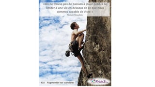 «On ne trouve pas de passion à jouer petit, à se
limiter à une vie en dessous de ce que nous
sommes capable de vivre »
Nelson Mandela
#10 Augmenter vos standards
 