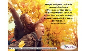 «On peut toujours choisir de
percevoir les choses
différemment. Vous pouvez
vous concentrer sur ce qui ne
va pas dans votre vie, ou vous
pouvez vous concentrer sur ce
qui va bien. »
Marianne Williamson
#4 Se concentrer sur ce que vous voulez développer dans votre vie
 