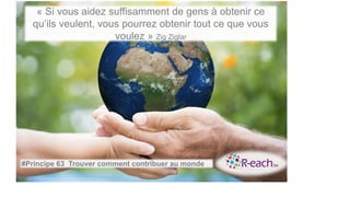 « Si vous aidez suffisamment de gens à obtenir ce
qu’ils veulent, vous pourrez obtenir tout ce que vous
voulez » Zig Ziglar
#Principe 63 Trouver comment contribuer au monde
 