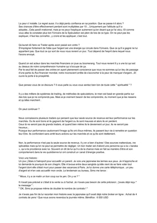 La peur s' installe. Le regret aussi. Il a déjà perdu confiance en sa position. Que se passe-t-il alors ?
Ses chances d'être effectivement perdant sont multipliées par 10 ...Uniquement par l'attitude qu'il a
adoptée...Cela paraît irrationnel, mais je ne peux l'expliquer autrement qu'en disant que je l'ai vécu. Et comme
vous allez le constater plus loin l'Univers de la Spéculation est plein de lois de ce type. On ne peut pas les
expliquer, il faut les connaître , y croire et les appliquer, c'est tout.
Qu'aurait dû faire ce Trader après avoir passé son ordre ?
S'imprégner fortement de l'idée que l'argent est une énergie qui circule dans l'Univers. Que ce qu'il a gagné ne lui
appartient pas. Que tout ce qui sort de nous nous revient un jour. Tout dépend de l'esprit dans lequel nous
l'avons envoyé.
Quand on est acteur dans les marchés financiers on joue au boomerang. Tout nous revient Il y a une loi qui est
au dessus de notre compréhension humaine qui s'occupe de ça.
Par le seul fait de passer des ordres en ayant pleinement conscience que nous ne sommes qu'un lieu de passage
d'une partie du flux financier mondial, notre inconscient arrête de s'accrocher à la peur de manquer d'argent...Et
ouvre la porte à la prospérité.
Que pensez vous de ce discours ? Il vous parle ou vous vous sentez bien loin de toute cette " spiritualité " ?
Il y a des milliers de systèmes de trading, de méthodes de spéculations, le mien est basé en grande partie sur
des lois que je ne comprends pas. Mais ai-je vraiment besoin de les comprendre, du moment que je les ressens
et qu’elles marchent .
On peut continuer ?
Nous connaissons plusieurs traders qui pensent que leur seule source de revenus est leur performance sur les
marchés. Ou ils sont bons et ils gagnent de l'argent ou ils sont mauvais et alors ils en perdent.
Ceux là ne seront pas de grands traders, et quand bien même ils le deviennent un jour, ils ne seront pas
heureux...
Puisque leur performance cautionnant l'image qu'ils ont d'eux-mêmes, ils passent leur vie à remettre en question
leur Etre. Ils confondent sans arrêt leurs actions sur les marchés et ce qu'ils sont réellement.
Non, la performance n'est pas la seule source de revenus. Il y en a bien d'autres ! Des sources inattendues, ine
xplicables mais qu'on ne peut se permettre de négliger. Un bon trader est d’abord une personne qui a la « baraka
», qui a la providence avec lui. Souvent on dit de lui qu’il a de la chance mais en fait sa manière d’être et son
comportement dans la vie quotidienne lui ont construit un canal d’énergie positive.
Voici une histoire :
Un jour, j'étais à l'aéroport pour accueillir un parent. Je vois une japonaise les larmes aux yeux. Je m'approche et
lui demande le pourquoi de son chagrin. Elle m'avoue entre deux sanglots qu'elle vient de se faire voler tout
l'argent dont elle s'était muni pour passer des vacances à Paris. Je lui donne une carte téléphonique , un peu
d'argent et m'en vais accueillir mon oncle. Le lendemain au bureau, Simo me lance :
" Mous, il y a ce matin un bon coup sur le yen. On y va ? "
Il n'avait pas précisé si c'était à la vente ou à l'achat. Je n'avais pas besoin de cette précision ; j'avais déjà reçu "
le message " :
" OK, Simo je propose même de doubler le nombre de contrats ! "
Je n'avais pas fini de lui raconter mon histoire avec la japonaise qu'il avait déjà notre broker en ligne : Achat de 4
contrats de yens ! Que nous avons revendus la journée même. Bénéfice : 6 000 USD
 