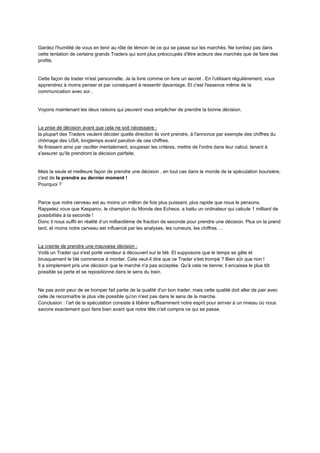 Gardez l'humilité de vous en tenir au rôle de témoin de ce qui se passe sur les marchés. Ne tombez pas dans
cette tentation de certains grands Traders qui sont plus préoccupés d'être acteurs des marchés que de faire des
profits.
Cette façon de trader m'est personnelle. Je la livre comme on livre un secret . En l'utilisant régulièrement, vous
apprendrez à moins penser et par conséquent à ressentir davantage. Et c'est l'essence même de la
communication avec soi .
Voyons maintenant les deux raisons qui peuvent vous empêcher de prendre la bonne décision.
La prise de décision avant que cela ne soit nécessaire :
la plupart des Traders veulent décider quelle direction ils vont prendre, à l'annonce par exemple des chiffres du
chômage des USA, longtemps avant parution de ces chiffres.
Ils finissent ainsi par osciller mentalement, soupeser les critères, mettre de l'ordre dans leur calcul, tenant à
s'assurer qu'ils prendront la décision parfaite.
Mais la seule et meilleure façon de prendre une décision , en tout cas dans le monde de la spéculation boursière,
c'est de la prendre au dernier moment !
Pourquoi ?
Parce que notre cerveau est au moins un million de fois plus puissant, plus rapide que nous le pensons.
Rappelez vous que Kasparov, le champion du Monde des Echecs, a battu un ordinateur qui calcule 1 milliard de
possibilités à la seconde !
Donc il nous suffit en réalité d’un milliardième de fraction de seconde pour prendre une décision. Plus on la prend
tard, et moins notre cerveau est influencé par les analyses, les rumeurs, les chiffres …
La crainte de prendre une mauvaise décision :
Voilà un Trader qui s'est porté vendeur à découvert sur le blé. Et supposons que le temps se gâte et
brusquement le blé commence à monter. Cela veut-il dire que ce Trader s'est trompé ? Bien sûr que non !
Il a simplement pris une décision que le marché n'a pas acceptée. Qu'à cela ne tienne; il encaisse le plus tôt
possible sa perte et se repositionne dans le sens du train.
Ne pas avoir peur de se tromper fait partie de la qualité d'un bon trader, mais cette qualité doit aller de pair avec
celle de reconnaître le plus vite possible qu'on n'est pas dans le sens de la marche.
Conclusion : l’art de la spéculation consiste à libérer suffisamment notre esprit pour arriver à un niveau où nous
savons exactement quoi faire bien avant que notre tête n'ait compris ce qui se passe.
 