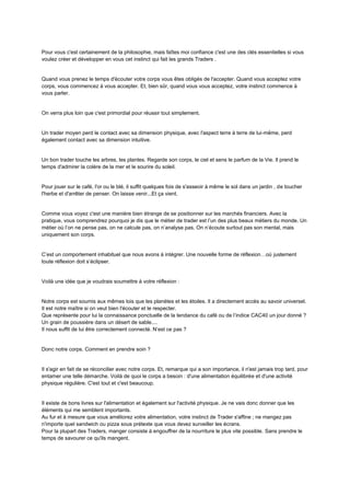 Pour vous c'est certainement de la philosophie, mais faîtes moi confiance c'est une des clés essentielles si vous
voulez créer et développer en vous cet instinct qui fait les grands Traders .
Quand vous prenez le temps d'écouter votre corps vous êtes obligés de l'accepter. Quand vous acceptez votre
corps, vous commencez à vous accepter. Et, bien sûr, quand vous vous acceptez, votre instinct commence à
vous parler.
On verra plus loin que c'est primordial pour réussir tout simplement.
Un trader moyen perd le contact avec sa dimension physique, avec l'aspect terre à terre de lui-même, perd
également contact avec sa dimension intuitive.
Un bon trader touche les arbres, les plantes. Regarde son corps, le ciel et sens le parfum de la Vie. Il prend le
temps d'admirer la colère de la mer et le sourire du soleil.
Pour jouer sur le café, l'or ou le blé, il suffit quelques fois de s'asseoir à même le sol dans un jardin , de toucher
l'herbe et d'arrêter de penser. On laisse venir...Et ça vient.
Comme vous voyez c'est une manière bien étrange de se positionner sur les marchés financiers. Avec la
pratique, vous comprendrez pourquoi je dis que le métier de trader est l’un des plus beaux métiers du monde. Un
métier où l’on ne pense pas, on ne calcule pas, on n’analyse pas. On n’écoute surtout pas son mental, mais
uniquement son corps.
C’est un comportement inhabituel que nous avons à intégrer. Une nouvelle forme de réflexion…où justement
toute réflexion doit s’éclipser.
Voilà une idée que je voudrais soumettre à votre réflexion :
Notre corps est soumis aux mêmes lois que les planètes et les étoiles. Il a directement accès au savoir universel.
Il est notre maître si on veut bien l'écouter et le respecter.
Que représente pour lui la connaissance ponctuelle de la tendance du café ou de l’indice CAC40 un jour donné ?
Un grain de poussière dans un désert de sable....
Il nous suffit de lui être correctement connecté. N’est ce pas ?
Donc notre corps. Comment en prendre soin ?
Il s'agir en fait de se réconcilier avec notre corps. Et, remarque qui a son importance, il n'est jamais trop tard, pour
entamer une telle démarche. Voilà de quoi le corps a besoin : d'une alimentation équilibrée et d'une activité
physique régulière. C'est tout et c'est beaucoup.
Il existe de bons livres sur l'alimentation et également sur l'activité physique. Je ne vais donc donner que les
éléments qui me semblent importants.
Au fur et à mesure que vous améliorez votre alimentation, votre instinct de Trader s'affine ; ne mangez pas
n'importe quel sandwich ou pizza sous prétexte que vous devez surveiller les écrans.
Pour la plupart des Traders, manger consiste à engouffrer de la nourriture le plus vite possible. Sans prendre le
temps de savourer ce qu'ils mangent.
 
