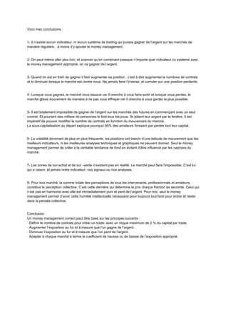 Voici mes conclusions :
1- Il n’existe aucun indicateur, ni aucun système de trading qui puisse gagner de l’argent sur les marchés de
manière régulière…à moins d’y ajouter le money management.
2- On peut même aller plus loin, et avancer qu’en combinant presque n’importe quel indicateur ou système avec
le money management approprié, on va gagner de l’argent.
3- Quand on est en train de gagner il faut augmenter sa position , c’est à dire augmenter le nombres de contrats
et le diminuer lorsque le marché est contre nous. Ne jamais faire l’inverse, et cumuler sur une position perdante.
4- Lorsque vous gagnez, le marché vous secoue car il cherche à vous faire sortir et lorsque vous perdez, le
marché glisse doucement de manière à ne pas vous effrayer car il cherche à vous garder le plus possible.
5- Il est totalement impossible de gagner de l’argent sur les marchés des futures en commençant avec un seul
contrat. Et pourtant des milliers de personnes le font tous les jours. Ils jettent leur argent par la fenêtre. Il est
impératif de pouvoir modifier le nombre de contrats en fonction du mouvement du marché.
La sous-capitalisation au départ explique pourquoi 95% des amateurs finissent par perdre tout leur capital.
6- La volatilité devenant de plus en plus fréquente, les positions ont besoin d’une latitude de mouvement que les
meilleurs indicateurs, ni les meilleures analyses techniques et graphiques ne peuvent donner. Seul le money
management permet de coller à la véritable tendance de fond en évitant d’être influencé par les caprices du
marché.
7- Les zones de sur-achat et de sur -vente n’existent pas en réalité. Le marché peut faire l’impossible. C’est lui
qui a raison, et jamais notre indicateur, nos signaux ou nos analyses.
8- Pour tout marché, la somme totale des perceptions de tous les intervenants, professionnels et amateurs,
constitue la perception collective. C’est cette dernière qui détermine le prix chaque fraction de seconde. Celui qui
n’est pas en harmonie avec elle est immédiatement puni et perd de l’argent. Pour moi, seul le money
management permet d’avoir cette humilité intellectuelle nécessaire pour toujours tout faire pour entrer et rester
dans la pensée collective.
Conclusion :
Un money management correct peut être basé sur les principes suivants :
· Définir le nombre de contrats pour initier un trade, avec un risque maximum de 2 % du capital par trade.
· Augmenter l’exposition au fur et à mesure que l’on gagne de l’argent.
· Diminuer l’exposition au fur et à mesure que l’on perd de l’argent.
· Adapter à chaque marché à terme le coefficient de hausse ou de baisse de l’exposition approprié.
 