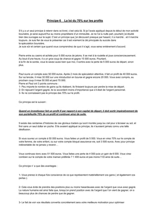 Principe 6 La loi du 70% sur les profits
S’il y a un seul principe à retenir dans ce livret, c’est celui-là. Si je l’avais appliqué depuis le début de mon activité
boursière, je serai aujourd’hui au moins propriétaire d’un immeuble. Je ne l’ai lu nulle part, pourtant j’ai étudié
bien des ouvrages sur le sujet. C’est un principe que j’ai découvert presque par hasard, il a marché…et il marche
toujours. Je suis fier de vous le présenter car il est vraiment la clé principale du succès dans
la spéculation boursière.
Je suis sûr et certain que quand vous comprendrez de quoi il s’agit, vous serez entièrement d’accord.
Pierre entre au casino et achète pour 5 000 euros de jetons. Il se met à la roulette et joue consciencieusement.
Au bout d’une heure, il a un gros coup de chance et gagne 15 000 euros. Pourtant,
à la fin de la soirée, vous le savez aussi bien que moi, il sortira avec la perte de 5 000 euros de départ, sinon
plus.
Paul ouvre un compte avec 50 000 euros. Après 2 mois de spéculation attentive, il fait un profit de 40 000 euros.
Sur sa lancée, il mise 30 000 sur une introduction en bourse et gagne encore 20 000. Vous avez compris, au
prochain coup il mise 50 000 et perd 70 000.
Pierre et Paul ont 3 points communs :
1- Peu importe le nombre de gains qu’ils réalisent, ils finissent toujours par perdre la mise de départ.
2- En rejouant l’argent gagné, ils lui accordent moins d’importance que s’il était de l’argent personnel.
3- Ils ne connaissent pas le principe des 70% sur le profit.
Ce principe est le suivant :
Quand un investisseur fait un profit X par rapport à son capital de départ, il doit sortir impérativement de
son portefeuille 70% de ce profit et continuer ainsi de suite.
Il existe des centaines d’histoires de ces glorieux traders qui sont montés jusqu’au ciel pour s’écraser au sol, et
finir sans un seul dollar en poche. S’ils avaient appliqué ce principe, ils n’auraient jamais connu une telle
désillusion.
Si vous ouvrez un compte à 50 000 euros. Vous faites un profit de 5 000. Vous en virez 70% sur le compte de
votre femme, de votre enfant, ou sur votre compte bloqué assurance-vie, soit 3 500 euros. Avec pour principe
inébranlable de ne jamais y revenir…
Vous continuez donc avec 51 500 euros. Vous faites une perte de 4 000 puis un gain de 6 000. Vous virez
combien sur le compte de votre maman préférée ? 1 400 euros et pas moins !! Et ainsi de suite…
Ce principe n’ a que des avantages :
1- Vous prenez à chaque fois conscience de ce que représentent matériellement vos gains ( et également vos
pertes ).
2- Cela vous évite de prendre des positions plus ou moins hasardeuses avec de l’argent que vous avez gagné.
La nature humaine est ainsi faite que, lorsqu’on prend position avec de l’argent que l’on vient de gagner, on a
beaucoup plus de chances de perdre que de gagner.
3- Le fait de voir vos résultats convertis concrètement sera votre meilleure motivation pour optimiser
 