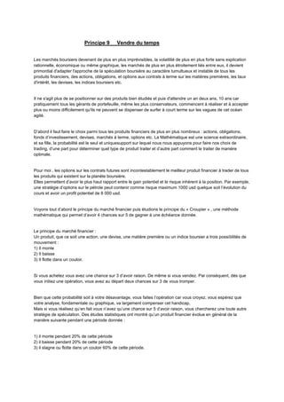 Principe 9 Vendre du temps
Les marchés boursiers devenant de plus en plus imprévisibles, la volatilité de plus en plus forte sans explication
rationnelle, économique ou même graphique, les marchés de plus en plus étroitement liés entre eux, il devient
primordial d'adapter l'approche de la spéculation boursière au caractère tumultueux et instable de tous les
produits financiers, des actions, obligations, et options aux contrats à terme sur les matières premières, les taux
d'intérêt, les devises, les indices boursiers etc.
Il ne s'agit plus de se positionner sur des produits bien étudiés et puis d'attendre un an deux ans, 10 ans car
pratiquement tous les gérants de portefeuille, même les plus conservateurs, commencent à réaliser et à accepter
plus ou moins difficilement qu'ils ne peuvent se dispenser de surfer à court terme sur les vagues de cet océan
agité.
D’abord il faut faire le choix parmi tous les produits financiers de plus en plus nombreux : actions, obligations,
fonds d’investissement, devises, marchés à terme, options etc. La Mathématique est une science extraordinaire,
et sa fille, la probabilité est le seul et uniquesupport sur lequel nous nous appuyons pour faire nos choix de
trading, d’une part pour déterminer quel type de produit traiter et d’autre part comment le traiter de manière
optimale.
Pour moi , les options sur les contrats futures sont incontestablement le meilleur produit financier à trader de tous
les produits qui existent sur la planète boursière.
Elles permettent d’avoir le plus haut rapport entre le gain potentiel et le risque inhérent à la position. Par exemple,
une stratégie d’options sur le pétrole peut contenir comme risque maximum 1000 usd quelque soit l’évolution du
cours et avoir un profit potentiel de 8 000 usd.
Voyons tout d’abord le principe du marché financier puis étudions le principe du « Croupier » , une méthode
mathématique qui permet d’avoir 4 chances sur 5 de gagner à une échéance donnée.
Le principe du marché financier :
Un produit, que ce soit une action, une devise, une matière première ou un indice boursier a trois possibilités de
mouvement :
1) Il monte
2) Il baisse
3) Il flotte dans un couloir.
Si vous achetez vous avez une chance sur 3 d’avoir raison. De même si vous vendez. Par conséquent, dés que
vous initiez une opération, vous avez au départ deux chances sur 3 de vous tromper.
Bien que cette probabilité soit à votre désavantage, vous faites l’opération car vous croyez, vous espérez que
votre analyse, fondamentale ou graphique, va largement compenser cet handicap.
Mais si vous réalisez qu’en fait vous n’avez qu’une chance sur 5 d’avoir raison, vous chercherez une toute autre
stratégie de spéculation. Des études statistiques ont montré qu’un produit financier évolue en général de la
manière suivante pendant une période donnée :
1) il monte pendant 20% de cette période
2) il baisse pendant 20% de cette période
3) il stagne ou flotte dans un couloir 60% de cette période.
 