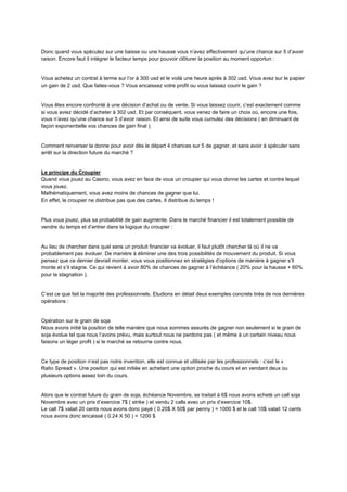 Donc quand vous spéculez sur une baisse ou une hausse vous n’avez effectivement qu’une chance sur 5 d’avoir
raison. Encore faut il intégrer le facteur temps pour pouvoir clôturer la position au moment opportun :
Vous achetez un contrat à terme sur l’or à 300 usd et le voilà une heure après à 302 usd. Vous avez sur le papier
un gain de 2 usd. Que faites-vous ? Vous encaissez votre profit ou vous laissez courir le gain ?
Vous êtes encore confronté à une décision d’achat ou de vente. Si vous laissez courir, c’est exactement comme
si vous aviez décidé d’acheter à 302 usd. Et par conséquent, vous venez de faire un choix où, encore une fois,
vous n’avez qu’une chance sur 5 d’avoir raison. Et ainsi de suite vous cumulez des décisions ( en diminuant de
façon exponentielle vos chances de gain final ).
Comment renverser la donne pour avoir dès le départ 4 chances sur 5 de gagner, et sans avoir à spéculer sans
arrêt sur la direction future du marché ?
Le principe du Croupier
Quand vous jouez au Casino, vous avez en face de vous un croupier qui vous donne les cartes et contre lequel
vous jouez.
Mathématiquement, vous avez moins de chances de gagner que lui.
En effet, le croupier ne distribue pas que des cartes. Il distribue du temps !
Plus vous jouez, plus sa probabilité de gain augmente. Dans le marché financier il est totalement possible de
vendre du temps et d’entrer dans la logique du croupier :
Au lieu de chercher dans quel sens un produit financier va évoluer, il faut plutôt chercher là où il ne va
probablement pas évoluer. De manière à éliminer une des trois possibilités de mouvement du produit. Si vous
pensez que ce dernier devrait monter, vous vous positionnez en stratégies d’options de manière à gagner s’il
monte et s’il stagne. Ce qui revient à avoir 80% de chances de gagner à l’échéance ( 20% pour la hausse + 60%
pour la stagnation ).
C’est ce que fait la majorité des professionnels. Etudions en détail deux exemples concrets tirés de nos dernières
opérations :
Opération sur le grain de soja
Nous avons initié la position de telle manière que nous sommes assurés de gagner non seulement si le grain de
soja évolue tel que nous l’avons prévu, mais surtout nous ne perdons pas ( et même à un certain niveau nous
faisons un léger profit ) si le marché se retourne contre nous.
Ce type de position n’est pas notre invention, elle est connue et utilisée par les professionnels : c’est le «
Ratio Spread ». Une position qui est initiée en achetant une option proche du cours et en vendant deux ou
plusieurs options assez loin du cours.
Alors que le contrat future du grain de soja, échéance Novembre, se traitait à 6$ nous avons acheté un call soja
Novembre avec un prix d’exercice 7$ ( strike ) et vendu 2 calls avec un prix d’exercice 10$.
Le call 7$ valait 20 cents nous avons donc payé ( 0.20$ X 50$ par penny ) = 1000 $ et le call 10$ valait 12 cents
nous avons donc encaissé ( 0.24 X 50 ) = 1200 $
 