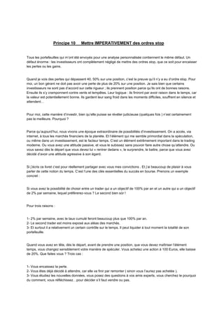 Principe 10 Mettre IMPERATIVEMENT des ordres stop
Tous les portefeuilles qui m’ont été envoyés pour une analyse personnalisée contiennent le même défaut. Un
défaut énorme : les investisseurs ont complètement négligé de mettre des ordres stop, que ce soit pour encaisser
les pertes ou les gains.
Quand je vois des pertes qui dépassent 40, 50% sur une position, c’est la preuve qu’il n’y a eu d’ordre stop. Pour
moi, un bon gérant ne doit pas avoir une perte de plus de 20% sur une position. Je sais bien que certains
investisseurs ne sont pas d’accord sur cette rigueur ; ils prennent position parce qu’ils ont de bonnes raisons.
Ensuite ils s’y cramponnent contre vents et tempêtes. Leur logique : ils finiront par avoir raison dans le temps, car
la valeur est potentiellement bonne. Ils gardent leur sang froid dans les moments difficiles, souffrent en silence et
attendent…
Pour moi, cette manière d’investir, bien qu’elle puisse se révéler judicieuse (quelques fois ) n’est certainement
pas la meilleure. Pourquoi ?
Parce qu’aujourd’hui, nous vivons une époque extraordinaire de possibilités d’investissement. On a accès, via
internet, à tous les marchés financiers de la planète. Et l’élément qui me semble primordial dans la spéculation,
ou même dans un investissement, est le facteur temps. C’est un élément extrêmement important dans le trading
moderne. Ou vous avez une attitude passive, et vous le subissez sans pouvoir faire autre chose qu’attendre. Ou
vous savez dès le départ que vous devez lui « rentrer dedans », le surprendre, le battre, parce que vous avez
décidé d’avoir une attitude agressive à son égard.
Si j’écris ce livret c’est pour réellement partager avec vous mes convictions . Et j’ai beaucoup de plaisir à vous
parler de cette notion du temps. C’est l’une des clés essentielles du succès en bourse. Prenons un exemple
concret :
Si vous avez la possibilité de choisir entre un trader qui a un objectif de 100% par an et un autre qui a un objectif
de 2% par semaine, lequel préférerez-vous ? Le second bien sûr !
Pour trois raisons :
1- 2% par semaine, avec le taux cumulé feront beaucoup plus que 100% par an.
2- Le second trader est moins exposé aux aléas des marchés.
3- Et surtout il a relativement un certain contrôle sur le temps. Il peut liquider à tout moment la totalité de son
portefeuille.
Quand vous avez en tête, dés le départ, avant de prendre une position, que vous devez maîtriser l’élément
temps, vous changez sensiblement votre manière de spéculer. Vous achetez une action à 100 Euros, elle baisse
de 20%. Que faites vous ? Trois cas :
1- Vous encaissez la perte.
2- Vous êtes déjà décidé à attendre, car elle va finir par remonter ( sinon vous l’auriez pas achetée ).
3- Vous étudiez les nouvelles données, vous posez des questions à vos amis experts, vous cherchez le pourquoi
du comment, vous réfléchissez…pour décider s’il faut vendre ou pas.
 