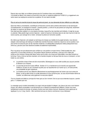 Depuis deux ans déjà, je ne détiens jamais plus de 3 positions dans mon portefeuille.
J’ai acheté au Maroc une maison au bord de la mer avec un capital de départ de 10 000 $. Il y a également une
autre raison qui explique le succès de ce système. Et une raison de taille.
Plus on est sur le marché et plus le risque de perte est grand. Je vous demande de bien réfléchir sur cette idée.
Dans les milieux universitaires, scientifiques et financiers comme dans certains séminaires sur les techniques
d’investissement, on enseigne le contraire : prendre position, y croire et ne pas perdre son sang froid. Autrement
dit rester un maximum de temps sur le marché.
Ceci était peut être valable il y a une dizaine d’années. Aujourd’hui les marchés sont brûlants, il s’agit de ne pas
s’y attarder. Mais plutôt d’agir comme l’épervier : rester le maximum de temps dans le ciel, bien haut et à l’abri de
toute surprise, pour plonger tel un éclair, ramasser la pitance et remonter aussitôt.
De même que l’épervier a dû adapter sa technique de chasse aux réalités de la jungle terrestre, nous devons
adapter notre technique de trading à la réalité des marchés financiers modernes. Quand on est en position, tout
peut arriver et surtout le pire car les marchés modernes, en déséquilibre perpétuel et reliés pratiquement tous
entre eux, peuvent avoir des réactions brutales et totalement imprévisibles.
Pour ma part je ne suis absolument pas confiant sur une position à moyen terme. C’était jouable hier, plus
aujourd’hui. Si vous êtes coincés sur une position depuis plusieurs semaines, c’est que vous n’êtes pas
entrés au bon moment. Quoiqu’elle fasse l’action par la suite, une chose est indiscutable, vous êtes trompé sur
le timing. C’est un fait qui est très important, et la manière de gérer ce fait peut faire de vous un champion, un bon
trader ou une victime.
 La première chose à faire est de le reconnaître. Développez en vous cette lucidité pour pouvoir prendre
la décision qui s’impose.
 La seconde est de loin la plus difficile : étudier s’il n’y a maintenant sur le marché une opportunité
meilleure. Et dans ce cas, encaisser la perte pour se repositionner sur l’action qui a, en toute priorité,
une probabilité de gain supérieure.
 La troisième est de vous détacher affectivement et psychologiquement de l’action que vous venez de
lâcher. Le fait qu’elle monte ou qu’elle descende ne vous concerne plus. Je vous recommande même de
l’oublier, car désormais votre jugement ne sera plus objectif.
Tout ce chapitre est dédié au principe de miser gros au bon moment. Est ce que vous entendez toujours « perdre
gros » ? J’espère que non.
Le message que je voulais transmettre à ce sujet n’est pas évident à intégrer, car chacun de nous a son histoire
propre, ses valeurs auxquelles il croit fermement et un objectif d’investissement différent. Certes vous avez
parfaitement compris le principe, et certains d’entre vous sont même d’accord. Seulement entre approuver et
appliquer il y a un long chemin…Mon sentiment est que ce chemin commence à vous intéresser.
 