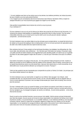 1. Ils sont valables aussi bien sur les actions que sur les devises, les matières premières, les indices boursiers,
les taux d’intérêt ou sur tout autre produit financier.
2. Ils n’exigent aucune connaissance des lois de l’économie et de la finance. Nul besoin d’être un expert en
analyse financière ou en micro économie pour gagner de l’argent sur les marchés.
Cela semble invraisemblable mais la lecture de ce livret va vous le prouver.
A qui s’adresse-t-il ?
Ce livre s’adresse à ceux qui ont une foi intime qu’en dehors des pures lois de la finance et de l’économie, il y a
certaines lois presque imperceptibles et inexplicables qui gouvernent dans le milieu boursier. Pour les autres,
irréductibles rationnels, qui ne croient qu’en ce qu’ils voient, qu’en ce qu’ils peuvent calculer, expliquer,
comprendre…ce livret les fera sourire.
Ce livret s’adresse à ceux qui portent déjà en eux les principes que je compte décrire. Le simple fait de les lire et
de réaliser qu’ils peuvent les appliquer dans le trading (dans ce livre ce mot sera synonyme de spéculation) peut
les aider à les mettre en place dans leur esprit et dans leur corps.
Des centaines (de bons !) livres existent sur les techniques boursières, les stratégies, les philosophies etc. Des
cours vidéo, des séminaires, des conférences …Ce n’est donc pas l’information qui manque. Et pourtant, seule
une petite minorité de traders (traders) arrive régulièrement à des résultats positifs. On estime que sur la planète
boursière 5% des traders gagnent l’argent des 95 autres %. C’est dire que l’information et le savoir ne suffisent
pas.
Ces traders d’exception ont quelque chose de plus…Et c’est justement l’objet principal de ce livret : étudier en
détail ces principes qui font la différence entre les meilleurs et les ordinaires. Dans le trading, comme dans la vie,
la majorité des personnes savent ce qu’ils doivent faire, mais pour des raisons plus ou moins conscientes, ils se
débrouillent pour ne pas prendre la décision qui correspond à ce savoir. Pourquoi ?
Voilà une des questions les plus importantes pour comprendre le succès ou l’échec d’un trader. Les principes que
nous allons étudier tenteront une réponse.
Ce livret s’adresse à ceux qui osent porter un regard sur eux mêmes. Sans se juger ni se critiquer. Juste
constater des faits. Ce n’est pas donné à tout le monde, car rien n’est plus difficile que de se regarder dans un
miroir en toute objectivité. Et pourtant c’est une étape fondamentale pour réussir dans le trading. Nous verrons
plus loin pourquoi.
Ce livret s’adresse enfin à ceux qui aiment le trading, qui est d’abord une passion avant d’être un moyen pour
vivre. A ceux qui sentent d’instinct qu’ils peuvent bien réussir dans ce domaine, mais qui n’arrivent pas encore à
tirer leur épingle du jeu. Ils changent de logiciel, de marché, de méthode... Ils sont encore perdants… et ils ont de
très bonnes excuses.
Quant on perd sur les marchés financiers, aucune excuse n’est valable. Voilà le premier principe fondamental
pour faire des progrès. Aucune excuse car le seul et unique responsable d’une opération de trading c’est le trader
et jamais le courtier, ni un journal financier, ni un conseiller médiocre, ni une malchance terrible ou une mauvaise
connexion internet. Quand un trader fait une opération négative et intègre dans son intérieur qu’il en est seul
responsable, il a non seulement le courage de clôturer cette position mais surtout il est à même d’assumer un
autre choix avec moins de mauvaise conscience que s’il persistait à jouer à l’autruche.
 