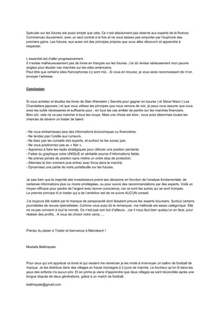 Spéculer sur les futures est aussi simple que cela. Ce n’est absolument pas réservé aux experts de la finance.
Commencez doucement, avec un seul contrat à la fois et ne vous laissez pas emporter par l’euphorie des
premiers gains. Les futures, eux aussi ont des principes propres que vous allez découvrir et apprendre à
respecter.
L’essentiel est d’aller progressivement.
Il n’existe malheureusement pas de livres en français sur les futures. J’ai dû réviser sérieusement mon pauvre
anglais pour étudier ces marchés sur les sites américains.
Peut être que certains sites francophones s’y sont mis…Si vous en trouvez, je vous serai reconnaissant de m’en
envoyer l’adresse.
Conclusion
Si vous achetez et étudiez les livres de Stan Weinstein ( Secrets pour gagner en bourse ) et Steve Nison ( Les
Chandeliers japonais ) et que vous utilisez les principes que nous venons de voir, je peux vous assurer que vous
avez les outils nécessaires et suffisants pour , en tous les cas arrêter de perdre sur les marchés financiers.
Bien sûr, cela ne va pas marcher à tous les coups. Mais une chose est sûre ; vous avez désormais toutes les
chances de devenir un trader de talent.
- Ne vous embarrassez plus des informations économiques ou financières.
- Ne tendez pas l’oreille aux rumeurs.
- Ne lisez pas les conseils des experts, et surtout ne les suivez pas.
- Ne vous positionnez pas au « flair ».
- Apprenez à faire les replis stratégiques pour clôturer une position perdante.
- Faites du graphique votre UNIQUE et véritable source d’informations fiable.
- Ne prenez jamais de position sans mettre un ordre stop de protection.
- Attendez le bon moment puis entrez avec force dans le marché.
- Dynamisez une partie de votre portefeuille sur les futures.
Je sais bien que la majorité des investisseurs prend ses décisions en fonction de l’analyse fondamentale, de
certaines informations plus ou moins privilégiées, ou pour suivre des recommandations par des experts. Voilà un
moyen efficace pour perdre de l’argent avec bonne conscience, car ce sont les autres qui se sont trompés.
Le premier principe d’un trader qui a de l’ambition est de ne suivre AUCUN conseil.
J’ai toujours été sidéré par le manque de perspicacité dont faisaient preuve les experts boursiers. Surtout certains
journalistes de revues spécialisées. Comme vous avez dû le remarquer, ma méthode est assez catégorique. Elle
ne va pas convenir à tout le monde. Ce n’est pas son but d’ailleurs…car il nous faut bien quelqu’un en face, pour
réaliser des profits…A vous de choisir votre camp ....
Prenez du plaisir à Trader et bienvenus à Marrakech !
Mostafa Belkhayate
Pour ceux qui ont apprécié ce livret et qui veulent me remercier je les invite à m'envoyer un ballon de football de
marque. Je les distribue dans des villages en haute montagne à 2 jours de marche. Le bonheur qu'on lit dans les
yeux des enfants n'a aucun prix. Et en prime je viens d'apprendre que deux villages se sont réconciliés après une
longue dispute de deux générations, grâce à un match de football.
belkhayate@gmail.com
 