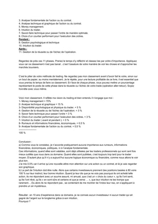 3. Analyse fondamentale de l’action ou du contrat.
4. Analyse technique et graphique de l’action ou du contrat.
5. Money management.
6. Intuition du trader.
7. Savoir-faire technique pour passer l’ordre de manière optimale.
8. Choix d’un courtier performant pour l’exécution des ordres.
Pendant :
9. Gestion psychologique et technique
10. Intuition du trader.
Après :
11. Gestion de la réussite ou de l’échec de l’opération.
Regardez de près ces 11 phases. Prenez le temps d’y réfléchir et classez les par ordre d’importance. Appliquez
vous car ce classement n’est pas banal…c’est l’ossature de votre manière de voir les choses et d’approcher les
marchés boursiers.
C’est le pilier de votre méthode de trading. Ne regardez pas mon classement avant d’avoir fait le votre, sinon sur
un bout de papier, au moins mentalement. Je le répète, pour une lecture profitable de ce livre, il est essentiel que
vous preniez le temps de faire ce classement. En face de chaque phase, vous pouvez mettre un pourcentage
représentant le poids de cette phase dans la réussite ou l’échec de votre trade (opération aller-retour). Soyez
honnête avec vous même.
Voici mon classement. Il reflète ma vision du trading et bien entendu il n’engage que moi :
1- Money management = 70%
2- Analyse technique et graphique = 15 %
3- Disponibilité psychologique et physique du trader. = 5 %
4- Gestion de la réussite ou de l’échec de l’opération. = 3 %
5- Savoir faire technique pour passer l’ordre = 3 %
6- Choix d’un courtier performant pour l’exécution des ordres. = 3 %
7- Intuition du trader ( avant et pendant ). = 0 %
8- Rumeurs et informations financières, économiques, = 0.5 %
9- Analyse fondamentale de l’action ou du contrat. = 0,5 %
----------------------
100 %
Conclusion :
a) Comme vous le constatez, je n’accorde pratiquement aucune importance aux rumeurs, informations
financières, économiques, politiques, ni à l’analyse fondamentale.
Ces informations, quand elles sont valables, sont déjà utilisées par les traders professionnels qui sont cent fois
mieux outillés que nous dans ce domaine. Quand elles sont publiées, c’est toujours trop tard pour le trader
moyen. D’autant plus qu’il n’y a aujourd’hui aucune logique économique ou financière, comme nous allons le voir
plus loin.
J’ai mis 0.5% car il arrive qu’une nouvelle attire mon attention sur une action ou un contrat, et là je vais regarder
son graphique.
b) La part de l’intuition doit être nulle. Alors que certains investisseurs prennent des positions basées à 80 voire
100 % sur leur instinct, leur bonne intuition. Quand je leur dis que je ne vois pas pourquoi ils ont acheté telle
action, ils me répondent avec un sourire assuré, mi amusé, que c’est un « choix du coeur », qu’ils l’ont senti,
qu’ils l’ont rêvé, qu’ils « en sont sûrs et certains et que je verrai … », que leur intuition ne les trompe que
rarement….Ou alors ils ne répondent pas , se contentant de me montrer de l’index leur nez, en s’appliquant à
prendre un air mystérieux.
Résultat : en 10 ans d’expérience dans ce domaine, je ne connais aucun investisseur ni aucun trader qui ait
gagné de l’argent sur le longterme grâce à son intuition.
Pourquoi ?
 