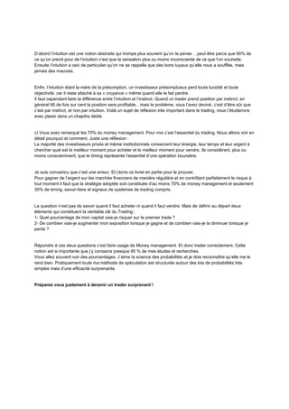 D’abord l’intuition est une notion abstraite qui trompe plus souvent qu’on le pense …peut être parce que 90% de
ce qu’on prend pour de l’intuition n’est que la sensation plus ou moins inconsciente de ce que l’on souhaite.
Ensuite l’intuition a ceci de particulier qu’on ne se rappelle que des bons tuyaux qu’elle nous a soufflés, mais
jamais des mauvais.
Enfin, l’intuition étant la mère de la présomption, un investisseur présomptueux perd toute lucidité et toute
objectivité, car il reste attaché à sa « croyance » même quand elle le fait perdre.
Il faut cependant faire la différence entre l’intuition et l’instinct. Quand un trader prend position par instinct, en
général 95 de fois sur cent la position sera profitable…mais le problème, vous l’avez deviné, c’est d’être sûr que
c’est par instinct, et non par intuition. Voilà un sujet de réflexion très important dans le trading, nous l’étudierons
avec plaisir dans un chapitre dédié.
c) Vous avez remarqué les 70% du money management. Pour moi c’est l’essentiel du trading. Nous allons voir en
détail pourquoi et comment. Juste une réflexion :
La majorité des investisseurs privés et même institutionnels consacrent leur énergie, leur temps et leur argent à
chercher quel est le meilleur moment pour acheter et le meilleur moment pour vendre. Ils considèrent, plus ou
moins consciemment, que le timing représente l’essentiel d’une opération boursière.
Je suis convaincu que c’est une erreur. Et j’écris ce livret en partie pour le prouver.
Pour gagner de l’argent sur les marchés financiers de manière régulière et en contrôlant parfaitement le risque à
tout moment il faut que la stratégie adoptée soit constituée d’au moins 70% de money management et seulement
30% de timing, savoir-faire et signaux de systèmes de trading compris.
La question n’est pas de savoir quand il faut acheter ni quand il faut vendre. Mais de définir au départ deux
éléments qui constituent la véritable clé du Trading :
1- Quel pourcentage de mon capital vais-je risquer sur le premier trade ?
2- De combien vais-je augmenter mon exposition lorsque je gagne et de combien vais-je la diminuer lorsque je
perds ?
Répondre à ces deux questions c’est faire usage de Money management. Et donc trader correctement. Cette
notion est si importante que j’y consacre presque 95 % de mes études et recherches.
Vous allez souvent voir des pourcentages. J’aime la science des probabilités et je dois reconnaître qu’elle me le
rend bien. Pratiquement toute ma méthode de spéculation est structurée autour des lois de probabilités très
simples mais d’une efficacité surprenante.
Préparez vous justement à devenir un trader surprenant !
 