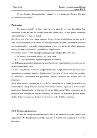 Audit fiscal Principes comptables/Audit fiscal
master ENCG
12
Ce sont des titres détenus pour être recédés à brève échéance, avec l’espoir d’un gain
en rendement ou en capital.
Explication
L'évaluation initiale est faite, selon la règle générale, au prix d'achat[Les frais
accessoires d'achat ne sont pas compris dans cette valeur d'actif, ils sont passés en charges
sous la rubrique 6271 frais sur titres.].
On calcule à cet effet, pour chaque catégorie de titres, le prix d'achat global, sachant que les
titres ont, le cas échéant, été achetés à des dates et à des prix différents. Nous verrons plus loin
que lorsque des titres sont cédés, on considère que ce sont ceux qui ont été achetés en premier
(méthode FIFO), ce qui définit ceux qui restent en portefeuille.
On compare ensuite ce prix moyen pondéré au prix de vente possible, c'est-à-dire :
 au cours en bourse pour les titres qui y sont cotés,
 à la valeur probable de négociation pour les autres titres.
Les différences éventuelles allant dans le sens d'une moins-value sont alors couvertes par une
provision pour dépréciation.
Les plus-values latentes ne sont pas comptabilisées, mais exceptionnellement, en cas de baisse
anormale et momentanée des titres de placement, l’entreprise n’est pas obligée de constituer
de provision à concurrence des plus-values latentes constatées sur d’autres titres de
placement.
De la même manière que pour les stocks, il n'y a pas utilisation ni reprise de provision lors
d'une vente de titres particulière faite en cours d'année : la mise à jour de la provision pour
dépréciation du portefeuille est faite, une fois par an, à l'inventaire. Si l'on trouve ainsi que la
provision pour dépréciation doit être diminuée, on effectue cet ajustement par une reprise
globale de provision, par une dotation aux provisions si elle doit être augmentée.
2.3.2. Titres de participation :
Ce sont des titres conservés durablement dans le but d’exercer un certain contrôle (part
supérieure à 10% du capital de la société concernée) et de contribuer à l’activité de la société
détentrice.
 