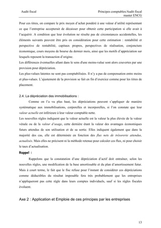 Audit fiscal Principes comptables/Audit fiscal
master ENCG
13
Pour ces titres, on compare le prix moyen d’achat pondéré à une valeur d’utilité représentant
ce que l’entreprise accepterait de décaisser pour obtenir cette participation si elle avait à
l’acquérir. A condition que leur évolution ne résulte pas de circonstances accidentelles, les
éléments suivants peuvent être pris en considération pour cette estimation : rentabilité et
perspective de rentabilité, capitaux propres, perspectives de réalisation, conjoncture
économique, cours moyens de bourse du dernier mois, ainsi que les motifs d’appréciation sur
lesquels reposent la transaction d’origine.
Les différences éventuelles allant dans le sens d'une moins-value sont alors couvertes par une
provision pour dépréciation.
Les plus-values latentes ne sont pas comptabilisées. Il n’y a pas de compensation entre moins
et plus-values. L’ajustement de la provision se fait en fin d’exercice comme pour les titres de
placement.
2.4. La dépréciation des immobilisations :
Comme on l’a vu plus haut, les dépréciations peuvent s’appliquer de manière
systématique aux immobilisations, corporelles et incorporelles, si l’on constate que leur
valeur actuelle est inférieure à leur valeur comptable nette.
Les nouvelles règles indiquent que la valeur actuelle est la valeur la plus élevée de la valeur
vénale ou de la valeur d’usage, cette dernière étant la valeur des avantages économiques
futurs attendus de son utilisation et de sa sortie. Elles indiquent également que dans la
majorité des cas, elle est déterminée en fonction des flux nets de trésorerie attendus,
actualisés. Mais elles ne précisent ni la méthode retenue pour calculer ces flux, ni pour choisir
le taux d’actualisation.
Rappel :
Rappelons que la constatation d’une dépréciation d’actif doit entraîner, selon les
nouvelles règles, une modification de la base amortissable et du plan d’amortissement futur.
Mais à court terme, le fait que le fisc refuse pour l’instant de considérer ces dépréciations
comme déductibles du résultat imposable fera très probablement que les entreprises
n’appliqueront pas cette règle dans leurs comptes individuels, sauf si les règles fiscales
évoluent.
Axe 2 : Application et Emploie de ces principes par les entreprises
 