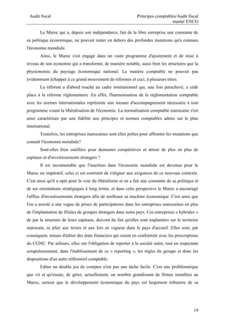 Audit fiscal Principes comptables/Audit fiscal
master ENCG
14
Le Maroc qui a, depuis son indépendance, fait de la libre entreprise une constante de
sa politique économique, ne pouvait rester en dehors des profondes mutations qu'a connues
l'économie mondiale.
Ainsi, le Maroc s'est engagé dans un vaste programme d'ajustement et de mise à
niveau de son économie qui a transformé, de manière notable, aussi bien les structures que la
physionomie du paysage économique national. La matière comptable ne pouvait pas
évidemment échapper à ce grand mouvement de réformes et ceci, à plusieurs titres.
La réforme a d'abord touché au cadre institutionnel qui, une fois parachevé, a cédé
place à la réforme réglementaire .En effet, l'harmonisation de la réglementation comptable
avec les normes internationales représente une mesure d'accompagnement nécessaire à tout
programme visant la libéralisation de l'économie. La normalisation comptable marocaine s'est
ainsi caractérisée par une fidélité aux principes et normes comptables admis sur le plan
international.
Toutefois, les entreprises marocaines sont elles prêtes pour affronter les mutations que
connaît l'économie mondiale?
Sont-elles bien outillées pour demeurer compétitives et attirer de plus en plus de
capitaux et d'investissements étrangers ?
Il est incontestable que l'insertion dans l'économie mondiale est devenue pour le
Maroc un impératif, celui ci est contraint de s'aligner aux exigences de ce nouveau contexte.
C'est ainsi qu'il a opté pour la voie du libéralisme et en a fait une constante de sa politique et
de ses orientations stratégiques à long terme, et dans cette perspective le Maroc a encouragé
l'afflux d'investissements étrangers afin de renflouer sa machine économique. C'est ainsi que
l'on a assisté à une vague de prises de participations dans les entreprises marocaines en plus
de l'implantation de filiales de groupes étrangers dans notre pays. Ces entreprises « hybrides »
de par la structure de leurs capitaux, doivent du fait qu'elles sont implantées sur le territoire
marocain, se plier aux textes et aux lois en vigueur dans le pays d'accueil .Elles sont, par
conséquent, tenues d'éditer des états financiers qui soient en conformité avec les prescriptions
du CGNC. Par ailleurs, elles ont l'obligation de reporter à la société mère, tout en respectant
scrupuleusement, dans l'établissement de ce « reporting », les règles du groupe et donc les
dispositions d'un autre référentiel comptable.
Editer un double jeu de comptes n'est pas une tâche facile. C'est une problématique
que vit et qu'essaie, de gérer, actuellement, un nombre grandissant de firmes installées au
Maroc, surtout que le développement économique du pays est largement tributaire de sa
 