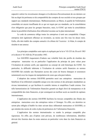 Audit fiscal Principes comptables/Audit fiscal
master ENCG
15
capacité à attirer les investisseurs étrangers et la décision d'investissement de ces derniers est
liée au degré de pertinence et de comparabilité des comptes de nos sociétés et nos groupes par
rapport aux standards internationaux. Malheureusement, au Maroc, la qualité de l'information
consolidée est encore insuffisante de ce qui est requis par ces standards, car la consolidation
n'est obligatoire que pour les groupes bancaires, mais, le CGNC qui traite la consolidation
donne la possibilité d'utilisation d'un référentiel reconnu sur le plan international.
Le code de commerce oblige toutes les entreprises à tenir une comptabilité. Chaque
entreprise doit également effectuer un inventaire, au moins une fois tous les douze mois.
Enfin, elle doit établir des comptes annuels à la clôture de l’exercice : le bilan, le compte de
résultat et une annexe
Les principes comptables sont repris et expliqués par la loi n° 83-353 du 30 avril 1983
et le décret n° 83-1020 du 29 novembre 1983.
Les IAS/IFRS risqueraient d’induire une volatilité forte des profits de résultats des
entreprises marocaine via en particulier l’application du principe de juste valeur pour
l’évaluation de certains actifs, par opposition au concept de coût historique du CGNC. En
particulier, la difficulté inhérente à l’évaluation de certains actifs financiers en normes
IAS/IFRS fait craindre une fluctuation accrue des cours de bourse (banques et assurances
notamment) avec les risques de manipulation de cours que cela peut induire.
L’adoption des normes IAS/IFRS permettra aussi aux entreprises marocaines de
bénéficier d’un référentiel comptable unique avec des normes et des principes standardisés au
niveau international, ce qui facilitera le contrôle interne et simplifiera l’audit externe. Une
telle harmonisation de l’information financière garantit un degré élevé de transparence et de
comparabilité des états financiers, et par conséquent un meilleur accès au marché de capitaux
internationaux.
L’application des normes IAS/IFRS facilitera les travaux comptables des filiales des
entreprises marocaines avec des entreprises mères à l’étranger. En effet, ces dernières ne
seront plus obligées d’établir les états suivant deux référentiels marocaines et IAS/IFRS, ce
qui entraîne des moins de coûts et plus de pertinences de l’information financière.
L’application des normes internationales va rendre la pratique comptable plus
rigoureuse. En effet, peu d’option sont prévues, de nombreuses informations, détaillées
doivent être fournies dans les notes annexes en particulier voire dans les états financiers en
général.
 