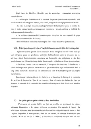 Audit fiscal Principes comptables/Audit fiscal
master ENCG
16
Ceci étant, les bénéfices identifiés par les entreprises marocaines concernent
essentiellement :
- La vision plus économique de la situation du groupe (retraitement des crédits bail,
reconsolidation des entreprises ad hoc, juste valeur, intégration des engagements hors bilan) ;
- La prise en compte exhaustive de la performance de l’entreprise (prise en compte des
plus et moins values latentes, avantages aux personnels) ce qui améliore la lisibilité des
performances opérationnelles ;
- La meilleure comparabilité inter-entreprise (adoption par une majorité de pays,
standardisation des méthodes de calcul) ;
- Et l’information financière avec une plus forte valeur prédictive (juste valeur).
VIII- Principe de continuité d’exploitation des activités de l’entreprise
Il présume que les gérants ou les directeurs d’une entreprise doivent veiller à ce que
leur entreprise garde ses prestations exécutées habituellement dans le processus de ses
activités. Ainsi, l’enregistrement comptable de l’ensemble des opérations et des flux
monétaires de tout élément doit être réalisé d’une manière périodique et d’une façon continue.
A la fin de chaque exercice comptable, l’entreprise doit faire une évaluation de la
valeur de chaque bien après qu’il soit utilisé vu que sa valeur est sujet de diminution dans le
long terme au fur et à mesure de son utilisation au sein de l’entreprise pour ses propres
exploitations.
Les états de synthèse doivent être élaborés en se basant sur la théorie de la continuité
des activités de l’entreprise. Dans le cas contraire, il est nécessaire de réaliser des états qui
prouvent la cessation de la continuité des activités de l’entreprise et donc de déclarer la faillite
au public.
IX- Le principe de permanence des méthodes
L’entreprise est censée établir ses états de synthèse en appliquant les mêmes
méthodes d’évaluation et les mêmes règles de présentation d’un exercice à l’autre. Ce
principe est important pour la comptabilité des informations comptable dans le temps et dans
l’espace. Cependant, il reste passible, dans des cas limités, de changer de méthodes (par
exemple : CMP au lieu de « FIFO ») à condition de clairement indiquer dans les états
 