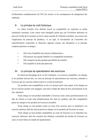 Audit fiscal Principes comptables/Audit fiscal
master ENCG
17
d’information complémentaire (E.T.IC) les raisons et les conséquences du changement des
méthodes.
X- Le principe du coût historique
La valeur d’entrée d’un élément inscrit en comptabilité est exprimée en unités
monétaires courantes. Cette valeur reste intangible quelle que soit l’évolution ultérieure un
pouvoir d’achat de la monnaie ou de la valeur actuelle de l’élément considéré, sous réserve de
l’application du principe de prudence. A cet égal, la réévaluation de l’ensemble des
immobilisations corporelles et financière apparait comme une dérogation à ce principe
comporte plusieurs avantages :
• Elle évite d’amplifier des tensions inflationnistes ;
• Elle procure une grande fiabilité à la comptabilité normalisée ;
• Elle comporte de plus grandes possibilités de contrôle ;
• Elle simplifie la tache des praticiens.
XI- Le principe de spécialisation des exercices
En raison du découpage de la vie de l’entreprise en exercices comptables, les charges
et les produits doivent être, en vertu du principe de spécialisation des exercices, rattachés à
l'exercice qui les concerne effectivement et à celui-là seulement.
Les produits sont comptabilisés au fur et à mesure qu'ils sont acquis et les charges au
fur et à mesure qu'elles sont engagées, sans tenir compte des dates de leur encaissement ou de
leur paiement.
Toute charge ou tout produit rattachable à l'exercice mais connu postérieurement à la
date de clôture et avant celle d'établissement des états de synthèse, doit être comptabilisé
parmi les charges et les produits de l'exercice considéré.
Toute charge ou tout produit connu au cours d'un exercice mais se rattachant à un
exercice antérieur, doit être inscrit parmi les charges ou les produits de l'exercice en cours.
Toute charge ou tout produit comptabilisé au cours de l'exercice et se rattachant aux
exercices ultérieurs, doit être soustrait des éléments constitutifs du résultat de l'exercice en
cours et inscrit dans un compte de régularisation.
 