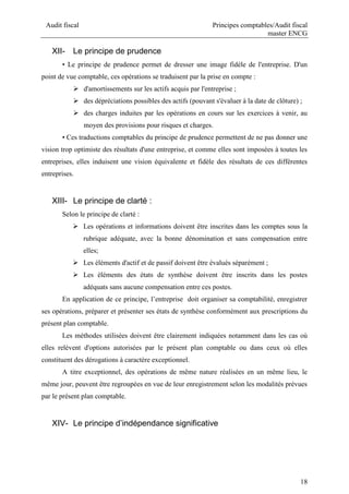 Audit fiscal Principes comptables/Audit fiscal
master ENCG
18
XII- Le principe de prudence
• Le principe de prudence permet de dresser une image fidèle de l'entreprise. D'un
point de vue comptable, ces opérations se traduisent par la prise en compte :
 d'amortissements sur les actifs acquis par l'entreprise ;
 des dépréciations possibles des actifs (pouvant s'évaluer à la date de clôture) ;
 des charges induites par les opérations en cours sur les exercices à venir, au
moyen des provisions pour risques et charges.
• Ces traductions comptables du principe de prudence permettent de ne pas donner une
vision trop optimiste des résultats d'une entreprise, et comme elles sont imposées à toutes les
entreprises, elles induisent une vision équivalente et fidèle des résultats de ces différentes
entreprises.
XIII- Le principe de clarté :
Selon le principe de clarté :
 Les opérations et informations doivent être inscrites dans les comptes sous la
rubrique adéquate, avec la bonne dénomination et sans compensation entre
elles;
 Les éléments d'actif et de passif doivent être évalués séparément ;
 Les éléments des états de synthèse doivent être inscrits dans les postes
adéquats sans aucune compensation entre ces postes.
En application de ce principe, l’entreprise doit organiser sa comptabilité, enregistrer
ses opérations, préparer et présenter ses états de synthèse conformément aux prescriptions du
présent plan comptable.
Les méthodes utilisées doivent être clairement indiquées notamment dans les cas où
elles relèvent d'options autorisées par le présent plan comptable ou dans ceux où elles
constituent des dérogations à caractère exceptionnel.
A titre exceptionnel, des opérations de même nature réalisées en un même lieu, le
même jour, peuvent être regroupées en vue de leur enregistrement selon les modalités prévues
par le présent plan comptable.
XIV- Le principe d’indépendance significative
 