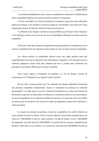 Audit fiscal Principes comptables/Audit fiscal
master ENCG
19
• Le principe d'indépendance des exercices comptables est nécessaire à l'établissement
d'une comptabilité lisible par les acteurs externes et internes à l'entreprise.
• Il n'est conciliable avec l'activité continue de l'entreprise qu'au prix d'une affectation
précise des charges et des produits à l'exercice auquel ils sont destinés, ainsi qu'au prix d'une
connaissance précise de l'état des stocks au moins une fois par an.
• L'affectation des charges et produits ne pose problème que lorsque les flux financiers
et les échanges de biens et de services qui leur correspondent s'effectuent sur deux exercices
comptables.
Il faut alors créer des comptes de régularisation qui permettent de comptabiliser sur un
exercice comptable précis des opérations dont la durée se situe sur deux exercices comptables.
Les valeurs portées en comptabilité doivent suivre des règles précises pour être
compréhensibles par tous les utilisateurs des informations comptables. Il est nécessaire que les
méthodes appliquées soient, d'une part, adoptées par tous et, d'autre part, conformes aux
principes et conventions définies par la norme comptable.
Cette norme impose à l'entreprise de procéder à la fin de chaque exercice au
recensement et à l'évaluation de ses éléments actifs et passifs.
De son côté, la norme précise que “les méthodes d'évaluation dépendent étroitement
des principes comptables fondamentaux retenus et notamment du principe de continuité
d'exploitation". En effet, dans le cas de la continuité d'exploitation, la valeur d'un élément du
bilan (actif ou passif) sera déterminée en l'absence de contraintes judiciaires ou économiques,
de mise en liquidation ou de réduction sensible des activités. La valeur des actifs sera établie
suivant les prix du marché et non suivant les valeurs de liquidation toujours très inférieures à
celles du marché.
Le respect du principe de prudence évitera de comptabiliser des profits latents non
encore réalisés à la date de clôture. Ainsi, un terrain figurant à l'actif d'une entreprise pour une
valeur de 1.500.000DH, et dont la valeur actuelle, à la date de clôture, est de 3.500.000DH
fait apparaître un profit latent de 2.000.000DH. Ce profit latent ne sera pas comptabilisé par
prudence. Mais dans le cas contraire, si ce terrain ne valait plus que 600.000DH à la date de
 