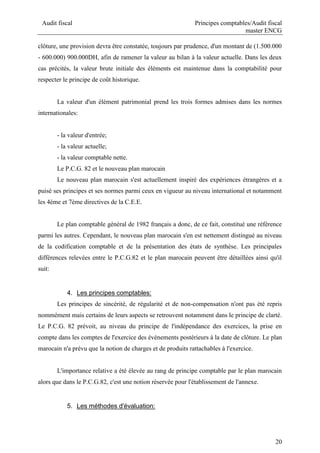 Audit fiscal Principes comptables/Audit fiscal
master ENCG
20
clôture, une provision devra être constatée, toujours par prudence, d'un montant de (1.500.000
- 600.000) 900.000DH, afin de ramener la valeur au bilan à la valeur actuelle. Dans les deux
cas précités, la valeur brute initiale des éléments est maintenue dans la comptabilité pour
respecter le principe de coût historique.
La valeur d'un élément patrimonial prend les trois formes admises dans les normes
internationales:
- la valeur d'entrée;
- la valeur actuelle;
- la valeur comptable nette.
Le P.C.G. 82 et le nouveau plan marocain
Le nouveau plan marocain s'est actuellement inspiré des expériences étrangères et a
puisé ses principes et ses normes parmi ceux en vigueur au niveau international et notamment
les 4éme et 7ème directives de la C.E.E.
Le plan comptable général de 1982 français a donc, de ce fait, constitué une référence
parmi les autres. Cependant, le nouveau plan marocain s'en est nettement distingué au niveau
de la codification comptable et de la présentation des états de synthèse. Les principales
différences relevées entre le P.C.G.82 et le plan marocain peuvent être détaillées ainsi qu'il
suit:
4. Les principes comptables:
Les principes de sincérité, de régularité et de non-compensation n'ont pas été repris
nommément mais certains de leurs aspects se retrouvent notamment dans le principe de clarté.
Le P.C.G. 82 prévoit, au niveau du principe de l'indépendance des exercices, la prise en
compte dans les comptes de l'exercice des événements postérieurs à la date de clôture. Le plan
marocain n'a prévu que la notion de charges et de produits rattachables à l'exercice.
L'importance relative a été élevée au rang de principe comptable par le plan marocain
alors que dans le P.C.G.82, c'est une notion réservée pour l'établissement de l'annexe.
5. Les méthodes d'évaluation:
 