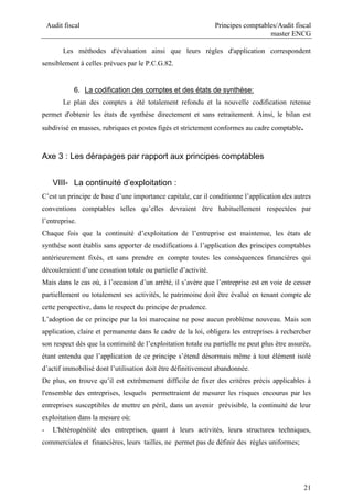 Audit fiscal Principes comptables/Audit fiscal
master ENCG
21
Les méthodes d'évaluation ainsi que leurs règles d'application correspondent
sensiblement à celles prévues par le P.C.G.82.
6. La codification des comptes et des états de synthèse:
Le plan des comptes a été totalement refondu et la nouvelle codification retenue
permet d'obtenir les états de synthèse directement et sans retraitement. Ainsi, le bilan est
subdivisé en masses, rubriques et postes figés et strictement conformes au cadre comptable.
Axe 3 : Les dérapages par rapport aux principes comptables
VIII- La continuité d’exploitation :
C’est un principe de base d’une importance capitale, car il conditionne l’application des autres
conventions comptables telles qu’elles devraient être habituellement respectées par
l’entreprise.
Chaque fois que la continuité d’exploitation de l’entreprise est maintenue, les états de
synthèse sont établis sans apporter de modifications à l’application des principes comptables
antérieurement fixés, et sans prendre en compte toutes les conséquences financières qui
découleraient d’une cessation totale ou partielle d’activité.
Mais dans le cas où, à l’occasion d’un arrêté, il s’avère que l’entreprise est en voie de cesser
partiellement ou totalement ses activités, le patrimoine doit être évalué en tenant compte de
cette perspective, dans le respect du principe de prudence.
L’adoption de ce principe par la loi marocaine ne pose aucun problème nouveau. Mais son
application, claire et permanente dans le cadre de la loi, obligera les entreprises à rechercher
son respect dès que la continuité de l’exploitation totale ou partielle ne peut plus être assurée,
étant entendu que l’application de ce principe s’étend désormais même à tout élément isolé
d’actif immobilisé dont l’utilisation doit être définitivement abandonnée.
De plus, on trouve qu’il est extrêmement difficile de fixer des critères précis applicables à
l'ensemble des entreprises, lesquels permettraient de mesurer les risques encourus par les
entreprises susceptibles de mettre en péril, dans un avenir prévisible, la continuité de leur
exploitation dans la mesure où:
- L'hétérogénéité des entreprises, quant à leurs activités, leurs structures techniques,
commerciales et financières, leurs tailles, ne permet pas de définir des règles uniformes;
 
