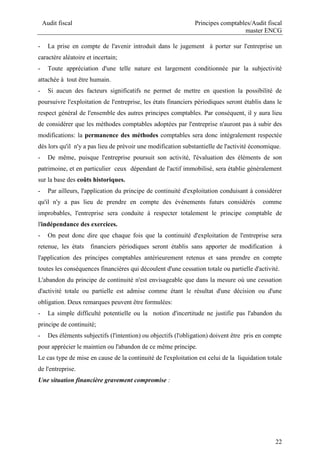Audit fiscal Principes comptables/Audit fiscal
master ENCG
22
- La prise en compte de l'avenir introduit dans le jugement à porter sur l'entreprise un
caractère aléatoire et incertain;
- Toute appréciation d'une telle nature est largement conditionnée par la subjectivité
attachée à tout être humain.
- Si aucun des facteurs significatifs ne permet de mettre en question la possibilité de
poursuivre l'exploitation de l'entreprise, les états financiers périodiques seront établis dans le
respect général de l'ensemble des autres principes comptables. Par conséquent, il y aura lieu
de considérer que les méthodes comptables adoptées par l'entreprise n'auront pas à subir des
modifications: la permanence des méthodes comptables sera donc intégralement respectée
dès lors qu'il n'y a pas lieu de prévoir une modification substantielle de l'activité économique.
- De même, puisque l'entreprise poursuit son activité, l'évaluation des éléments de son
patrimoine, et en particulier ceux dépendant de l'actif immobilisé, sera établie généralement
sur la base des coûts historiques.
- Par ailleurs, l'application du principe de continuité d'exploitation conduisant à considérer
qu'il n'y a pas lieu de prendre en compte des événements futurs considérés comme
improbables, l'entreprise sera conduite à respecter totalement le principe comptable de
l'indépendance des exercices.
- On peut donc dire que chaque fois que la continuité d'exploitation de l'entreprise sera
retenue, les états financiers périodiques seront établis sans apporter de modification à
l'application des principes comptables antérieurement retenus et sans prendre en compte
toutes les conséquences financières qui découlent d'une cessation totale ou partielle d'activité.
L'abandon du principe de continuité n'est envisageable que dans la mesure où une cessation
d'activité totale ou partielle est admise comme étant le résultat d'une décision ou d'une
obligation. Deux remarques peuvent être formulées:
- La simple difficulté potentielle ou la notion d'incertitude ne justifie pas l'abandon du
principe de continuité;
- Des éléments subjectifs (l'intention) ou objectifs (l'obligation) doivent être pris en compte
pour apprécier le maintien ou l'abandon de ce même principe.
Le cas type de mise en cause de la continuité de l'exploitation est celui de la liquidation totale
de l'entreprise.
Une situation financière gravement compromise :
 
