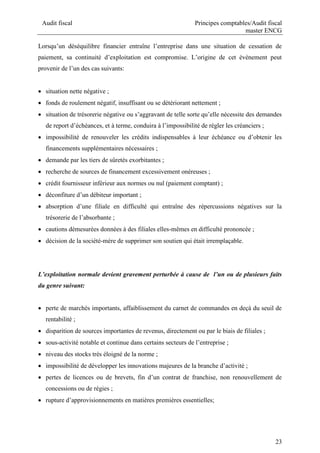Audit fiscal Principes comptables/Audit fiscal
master ENCG
23
Lorsqu’un déséquilibre financier entraîne l’entreprise dans une situation de cessation de
paiement, sa continuité d’exploitation est compromise. L’origine de cet événement peut
provenir de l’un des cas suivants:
 situation nette négative ;
 fonds de roulement négatif, insuffisant ou se détériorant nettement ;
 situation de trésorerie négative ou s’aggravant de telle sorte qu’elle nécessite des demandes
de report d’échéances, et à terme, conduira à l’impossibilité de régler les créanciers ;
 impossibilité de renouveler les crédits indispensables à leur échéance ou d’obtenir les
financements supplémentaires nécessaires ;
 demande par les tiers de sûretés exorbitantes ;
 recherche de sources de financement excessivement onéreuses ;
 crédit fournisseur inférieur aux normes ou nul (paiement comptant) ;
 déconfiture d’un débiteur important ;
 absorption d’une filiale en difficulté qui entraîne des répercussions négatives sur la
trésorerie de l’absorbante ;
 cautions démesurées données à des filiales elles-mêmes en difficulté prononcée ;
 décision de la société-mère de supprimer son soutien qui était irremplaçable.
L’exploitation normale devient gravement perturbée à cause de l’un ou de plusieurs faits
du genre suivant:
 perte de marchés importants, affaiblissement du carnet de commandes en deçà du seuil de
rentabilité ;
 disparition de sources importantes de revenus, directement ou par le biais de filiales ;
 sous-activité notable et continue dans certains secteurs de l’entreprise ;
 niveau des stocks très éloigné de la norme ;
 impossibilité de développer les innovations majeures de la branche d’activité ;
 pertes de licences ou de brevets, fin d’un contrat de franchise, non renouvellement de
concessions ou de régies ;
 rupture d’approvisionnements en matières premières essentielles;
 