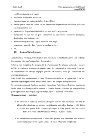 Audit fiscal Principes comptables/Audit fiscal
master ENCG
24
 conflits sociaux graves et répétés ;
 destruction de l’outil de production ;
 changements de lois ou projets de lois défavorables ;
 conflits graves chez des clients ou des fournisseurs importants ou difficultés politiques
sérieuses dans leur pays ;
 conséquences de procédures judiciaires en cours ou d’expropriations :
 inexécution par des tiers ou par l’entreprise, de conventions essentielles (franchise,
distribution, sous- traitante, ...) ;
 dépendance significative à l’égard du succès d’un projet ;
 catastrophes naturelles dans l’entreprise ou chez un tiers.
 etc,..
IX- Les coûts historiques
A la clôture de l'exercice, le maintien du coût historique se heurte rapidement à un obstacle:
le respect du principe d'indépendance des exercices.
Selon le plan comptable, les comptes 61 à 67 enregistrant les charges au fur et à mesure
qu'elles se produisent ne donnent le montant exact des charges qui se rapportent à l'exercice.
Ils comprennent des charges engagées pendant cet exercice, mais qui concernent des
exercices postérieurs.
Pour rétablir dans les comptes de la classe 6 le montant des charges se rapportant à l'exercice,
le Plan Comptable prévoit leur redressement à l'aide des comptes de régularisation.
Le même raisonnement s'applique aussi aux éléments de l'actif: immobilisations, créances et
autres biens, dont la dépréciation attendue et certaine doit être constatée par des provisions
pour dépréciation, pour risques ou pour charges, selon la nature de l'événement.
Deux exceptions à ce principe :
 les créances et dettes en monnaies étrangères doivent être réévaluées à la date de
clôture ; les «écarts de conversion» constatés entre leur valeur d’entrée et celle de fin
d’exercice sont portés à des comptes spécifiques actif ou passif à titre de contre-
partie. Ces écarts sont extournés au début de l’exercice suivant.
 les immobilisations corporelles et financières peuvent être réévaluées dans le cadre
des nouvelles dispositions légales (article 14, alinéa 10 de la loi comptable).
 