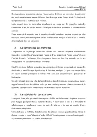 Audit fiscal Principes comptables/Audit fiscal
master ENCG
25
Il est certain que ce principe présente l’inconvénient d’obliger les entreprises à additionner
des unités monétaires de valeur différente dans le temps, et de fausser ainsi l’évaluation de
leur patrimoine et la réalité de leurs résultats.
Mais, malgré tout, les recherches actuellement en cours sur de nouvelles méthodes
d’évaluation n’ont pas encore abouti à des règles de caractère permanent et universellement
admises.
Force alors est de constater que le principe du coût historique, quoique contesté au plan
théorique, restera pendant longtemps encore en application, puisqu'il offre à la fois la sécurité,
et la simplicité dans son utilisation.
X- La permanence des méthodes
L’importance de ce principe réside dans l’intérêt qui s’attache à disposer d’informations
financières comparables d’un exercice à l’autre, et d’une entreprise à l’autre. Mais c’est aussi
l’intérêt d’avertir l’utilisateur d’un changement intervenu dans les méthodes et de ses
conséquences sur les comptes annuels concernés.
En effet, on risque de bâtir un système de comparaison tellement sophistiqué qui masque les
similitudes et les différences significatives. Il faut donc appliquer l'exigence de comparabilité
aux seules données pertinentes et fiables c'est-à-dire aux caractéristiques principales de
l'entreprise.
Un autre obstacle concerne celui de la modification dans le temps des instruments de mesure
supposés normalement invariables, mais qui sont en changement en raison notamment de la
recherche de méthodes de correction de l'instrument de mesure monétaire.
XI- La spécialisation des exercices
L’adoption de ce principe conduit l’entreprise à établir une information comptable nettement
plus dégagée qu’aujourd’hui de l’emprise fiscale, et ouvre ainsi la voie à la recherche de
solutions pour le rattachement correct de toutes les charges et de tous les produits à leurs
exercices de compétence.
Cependant reste le problème du rattachement des charges connues après la date de clôture de
chaque exercice et jusqu’à la date d’arrêté définitif des comptes et communément appelés :
«Evénements postérieurs à la clôture de l’exercice».
 