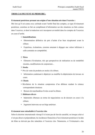 Audit fiscal Principes comptables/Audit fiscal
master ENCG
26
TROIS CAS PEUVENT SE PRODUIRE :
Evénement postérieur prenant son origine d’une situation née dans l’exercice :
Dès lors qu’il est connu avec certitude avant l’arrêté final des comptes, ce type d’événement
postérieur, constitue en fait un complément d’information sur des situations ou faits connus
dans l’exercice, et dont la traduction est à incorporer en totalité dans les comptes de l’exercice
en cours d’arrêté.
1. Immobilisations
 Détermination définitive du prix d’achat d’un bien réceptionné avant la
clôture.
 Expertises, évaluations, cessions amenant à dégager une valeur inférieure à
celle constatée en comptabilité.
2. Titres
 Eléments d’évaluation, tels que perspectives de réalisation ou de rentabilité
récentes, modifications de conjoncture...
3. Stocks
* Prix de vente de produits en stocks à la clôture.
 Information conduisant à déprécier ou modifier la dépréciation de travaux en
cours.
4. Clients
 Révélation de la situation compromise d’un débiteur rendant la créance
correspondante douteuse.
 Retours de marchandises livrées avant la clôture.
5. Débiteurs divers
 Indemnités obtenues au terme de négociations ou de dossiers en cours à la
clôture.
 Jugement intervenu sur un litige antérieur.
Evénement non rattachable à l’exercice clos
Selon la doctrine internationale «lorsqu’il n’existe pas de lien de causalité, ou lorsque celui-ci
n’est pas direct et prépondérant, les incidences financières d’un événement postérieur à la date
du bilan ne doivent pas être rattachées à l’exercice clos. Néanmoins, si l’événement a des
 