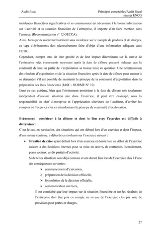 Audit fiscal Principes comptables/Audit fiscal
master ENCG
27
incidences financières significatives et sa connaissance est nécessaire à la bonne information
sur l’activité et la situation financière de l’entreprise, il importe d’en faire mention dans
l’annexe. (Recommandation n° 12 OECCA).
Ainsi, bien qu’ils soient normalement sans incidence sur le compte de produits et de charges,
ce type d’événements doit nécessairement faire d’objet d’une information adéquate dans
l’ETIC.
Cependant, compte tenu de leur gravité et de leur impact déterminant sur la survie de
l’entreprise «des événements survenant après la date de clôture peuvent indiquer que la
continuité de tout ou partie de l’exploitation se trouve mise en question. Une détermination
des résultats d’exploitation et de la situation financière après la date de clôture peut amener à
se demander s’il est possible de maintenir le principe de la continuité d’exploitation dans la
préparation des états financiers» (IASC - NORME N° 10)
Dans ce cas extrême, bien que l’événement postérieur à la date de clôture soit totalement
indépendant d’aucune situation née dans l’exercice, il peut être envisagé, sous la
responsabilité du chef d’entreprise et l’appréciation ultérieure de l’auditeur, d’arrêter les
comptes de l’exercice clos en abandonnant le principe de continuité d’exploitation.
Evénement postérieur à la clôture et dont le lien avec l’exercice est difficile à
déterminer:
C’est le cas, en particulier, des situations qui ont débuté lors d’un exercice et dont l’impact,
d’une nature continue, a débordé en évoluant sur l’exercice suivant :
 Situation de crise ayant débuté lors d’un exercice et donné lieu au début de l’exercice
suivant à des décisions internes pour sa mise en œuvre, de restriction, licenciement,
plans sociaux, arrêts partiels d’activité.
Si de telles situations sont déjà connues et ont donné lieu lors de l’exercice clos à l’une
des conséquences suivantes :
 commencement d’exécution,
 préparation de la décision officielle,
 formulation de la décision officielle,
 communication aux tiers,
Il est considéré que leur impact sur la situation financière et sur les résultats de
l’entreprise doit être pris en compte au niveau de l’exercice clos par voie de
provision pour pertes et charges.
 