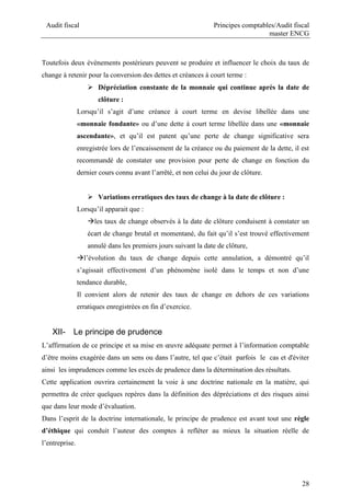 Audit fiscal Principes comptables/Audit fiscal
master ENCG
28
Toutefois deux événements postérieurs peuvent se produire et influencer le choix du taux de
change à retenir pour la conversion des dettes et créances à court terme :
 Dépréciation constante de la monnaie qui continue après la date de
clôture :
Lorsqu’il s’agit d’une créance à court terme en devise libellée dans une
«monnaie fondante» ou d’une dette à court terme libellée dans une «monnaie
ascendante», et qu’il est patent qu’une perte de change significative sera
enregistrée lors de l’encaissement de la créance ou du paiement de la dette, il est
recommandé de constater une provision pour perte de change en fonction du
dernier cours connu avant l’arrêté, et non celui du jour de clôture.
 Variations erratiques des taux de change à la date de clôture :
Lorsqu’il apparait que :
les taux de change observés à la date de clôture conduisent à constater un
écart de change brutal et momentané, du fait qu’il s’est trouvé effectivement
annulé dans les premiers jours suivant la date de clôture,
l’évolution du taux de change depuis cette annulation, a démontré qu’il
s’agissait effectivement d’un phénomène isolé dans le temps et non d’une
tendance durable,
Il convient alors de retenir des taux de change en dehors de ces variations
erratiques enregistrées en fin d’exercice.
XII- Le principe de prudence
L’affirmation de ce principe et sa mise en œuvre adéquate permet à l’information comptable
d’être moins exagérée dans un sens ou dans l’autre, tel que c’était parfois le cas et d'éviter
ainsi les imprudences comme les excès de prudence dans la détermination des résultats.
Cette application ouvrira certainement la voie à une doctrine nationale en la matière, qui
permettra de créer quelques repères dans la définition des dépréciations et des risques ainsi
que dans leur mode d’évaluation.
Dans l’esprit de la doctrine internationale, le principe de prudence est avant tout une règle
d’éthique qui conduit l’auteur des comptes à refléter au mieux la situation réelle de
l’entreprise.
 
