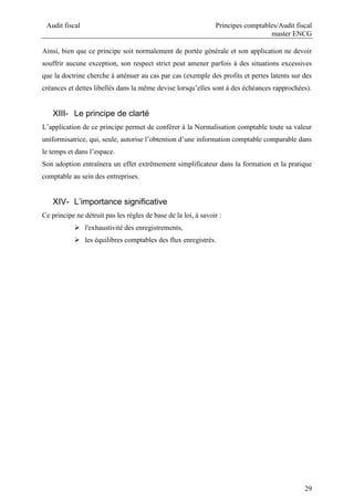 Audit fiscal Principes comptables/Audit fiscal
master ENCG
29
Ainsi, bien que ce principe soit normalement de portée générale et son application ne devoir
souffrir aucune exception, son respect strict peut amener parfois à des situations excessives
que la doctrine cherche à atténuer au cas par cas (exemple des profits et pertes latents sur des
créances et dettes libellés dans la même devise lorsqu’elles sont à des échéances rapprochées).
XIII- Le principe de clarté
L’application de ce principe permet de conférer à la Normalisation comptable toute sa valeur
uniformisatrice, qui, seule, autorise l’obtention d’une information comptable comparable dans
le temps et dans l’espace.
Son adoption entraînera un effet extrêmement simplificateur dans la formation et la pratique
comptable au sein des entreprises.
XIV- L’importance significative
Ce principe ne détruit pas les règles de base de la loi, à savoir :
 l'exhaustivité des enregistrements,
 les équilibres comptables des flux enregistrés.
 