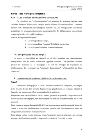 Audit fiscal Principes comptables/Audit fiscal
master ENCG
3
Partie I : les Principes comptable
Axe 1 : Les principes et conventions comptables
Par opposition aux "règles comptables" qui apportent des solutions précises à des
questions d'étendue limitée (quels comptes, quelle méthode d'évaluation utiliser ? comment
amortir, c'est à dire répartir dans le temps tel élément ? etc.), les principes et les conventions
comptables, très généralement communes aux comptabilités des différents pays, apportent des
réponses générales à des problèmes larges.
Nous en distinguerons trois types :
 Les principes liés au temps,
 Les principes liés à l'impératif de lisibilité par des tiers,
 Les principes d'évaluation en valeur monétaire.
IV- Les principes liés au temps :
Le temps en comptabilité est découpé en périodes annuelles, non nécessairement
superposables avec les années calendaires, appelées exercices. Trois principes viennent
préciser les modalités de ce découpage : ce sont les principes de "séparation ou
d'indépendance des exercices", de "continuité d'exploitation", "d'intangibilité du bilan
d'ouverture".
4. Le principe de séparation ou d'indépendance des exercices :
Rappel :
En raison du découpage de la vie de l’entreprise en exercices comptables, les charges
et les produits doivent être, en vertu du principe de spécialisation des exercices, rattachés à
l’exercice qui les concerne effectivement et à celui-là seulement.
Les produits sont comptabilisés au fur et à mesure qu'ils sont acquis et les charges au fur et à
mesure qu'elles sont engagées, sans tenir compte des dates de leur encaissement ou de leur
paiement.
Toute charge ou tout produit rattachable à l’exercice mais connu postérieurement à la date de
clôture et avant celle d'établissement des états de synthèse, doit être comptabilisé parmi les
charges et les produits de l’exercice considéré.
Toute charge ou tout produit connu au cours d'un exercice mais se rattachant à un exercice
antérieur, doit être inscrit parmi les charges ou les produits de l’exercice en cours.
 