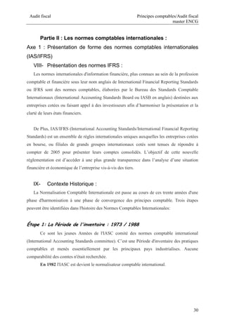 Audit fiscal Principes comptables/Audit fiscal
master ENCG
30
Partie II : Les normes comptables internationales :
Axe 1 : Présentation de forme des normes comptables internationales
(IAS/IFRS)
VIII- Présentation des normes IFRS :
Les normes internationales d'information financière, plus connues au sein de la profession
comptable et financière sous leur nom anglais de International Financial Reporting Standards
ou IFRS sont des normes comptables, élaborées par le Bureau des Standards Comptable
Internationaux (International Accounting Standards Board ou IASB en anglais) destinées aux
entreprises cotées ou faisant appel à des investisseurs afin d’harmoniser la présentation et la
clarté de leurs états financiers.
De Plus, IAS/IFRS (International Accounting Standards/International Financial Reporting
Standards) est un ensemble de règles internationales uniques auxquelles les entreprises cotées
en bourse, ou filiales de grands groupes internationaux cotés sont tenues de répondre à
compter de 2005 pour présenter leurs comptes consolidés. L’objectif de cette nouvelle
réglementation est d’accéder à une plus grande transparence dans l’analyse d’une situation
financière et économique de l’entreprise vis-à-vis des tiers.
IX- Contexte Historique :
La Normalisation Comptable Internationale est passe au cours de ces trente années d'une
phase d'harmonisation à une phase de convergence des principes comptable. Trois étapes
peuvent être identifiées dans l'histoire des Normes Comptables Internationales:
Étape 1: La Période de l'inventaire : 1973 / 1988
Ce sont les jeunes Années de l'IASC comité des normes comptable international
(International Accounting Standards committee). C’est une Période d'inventaire des pratiques
comptables et menés essentiellement par les principaux pays industrialises. Aucune
comparabilité des comtes n'était recherchée.
En 1982 l'IASC est devient le normalisateur comptable international.
 