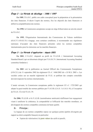 Audit fiscal Principes comptables/Audit fiscal
master ENCG
31
Étape 2 : La Période de décollage : 1988 / 1997
En 1989, l'I.A.S.C. publie son cadre conceptuel pour la préparation et la présentation
des états financiers. Il décrit l’esprit des normes, fixe les objectifs des états financiers et
définit la comptabilisation des normes.
En 1990, la Commission européenne occupe un siège d'observateur au sein du conseil
de l'I.A.S.C.
En 1995, l'Organisation Internationale des Commissions de Valeurs mobilières
(O.I.C.V.-I.O.S.C.O.) s'engage, sous certaines conditions, à recommander aux régulateurs
nationaux d’accepter des états financiers présentés selon les normes comptables
internationales pour les émissions sur les marchés financiers.
Étape 3 : La Période d'application : depuis 2001
En 2001, L’I.A.S.C. disparaît au profit de l’I.A.S.B. ( International Accouting
Standard Board ) qui est désormais dirigée par l’I.A.S.C.F ( International Accouting Standard
committee fondation )
En 2002 voit la publication au Journal Officiel des Communautés Européennes
(J.O.C.E.) du 11 septembre 2002 du règlement CE n°. 1606/2002 dit « I.F.R.S. 2005 ». Les
sociétés cotées sur un marché réglementé de l’U.E. et publiant des comptes consolidés
devront respecter les normes internationales.
L’année suivante, la Commission européenne publie le règlement CE n°. 1725/2003 qui
adopte la quasi-totalité des normes publiées par l’I.A.S.B. (I.A.S. 1 à I.A.S. 41), à l’exception
de l'I.A.S. 32 et de l'I.A.S. 39.
En 2006, l'I.A.S.B. et le F.A.S.B. (normalisateur américain) réaffirment leur engagement
visant à améliorer la cohérence, la comparabilité et l'efficacité des marchés mondiaux, en
développant des normes comptables communes de haute qualité.
X- Principe :
La logique de ces normes comptables repose sur quelques points (parfois divergents par
rapport au droit comptable français) en particulier
 l'option de valorisation à la juste valeur des actifs et passifs,
 