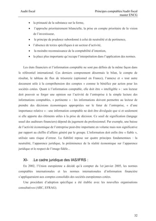 Audit fiscal Principes comptables/Audit fiscal
master ENCG
32
 la primauté de la substance sur la forme,
 l’approche prioritairement bilancielle, la prise en compte prioritaire de la vision
de l’investisseur,
 le principe de prudence subordonné à celui de neutralité et de pertinence,
 l’absence de textes spécifiques à un secteur d’activité,
 la moindre reconnaissance de la comptabilité d’intention,
 la place plus importante qu’occupe l’interprétation dans l’application des normes.
Les états financiers et l’information comptable ne sont pas définis de la même façon dans
le référentiel international. Ces derniers comprennent désormais le bilan, le compte de
résultat, le tableau de flux de trésorerie (optionnel en France), l’annexe et « tout autre
document utile à la compréhension des comptes » comme le bénéfice par action pour les
sociétés cotées. Quant à l’information comptable, elle doit être « intelligible » : son lecteur
doit pouvoir se forger une opinion sur l’activité de l’entreprise à la simple lecture des
informations comptables, « pertinente » : les informations doivent permettre au lecteur de
prendre des décisions économiques appropriées sur le futur de l’entreprise, « d’une
importance relative » : une information comptable ne doit être divulguée que si et seulement
si elle apporte des éléments utiles à la prise de décision. Ce seuil de signification (langage
usuel des auditeurs financiers) dépend du jugement du professionnel. Par exemple, une baisse
de l’activité économique de l’entreprise peut-être importante en volume mais non significative
par rapport au chiffre d’affaire généré par le groupe. L'information doit enfin être « fiable »,
utilisée sans risque d’erreur. La fiabilité repose sur quatre principes fondamentaux : la
neutralité, l’apparence juridique, la prééminence de la réalité économique sur l’apparence
juridique et le respect de l’image fidèle...
XI- .Le cadre juridique des IAS/IFRS :
En 2002, l’Union européenne a décidé qu’à compter du 1er janvier 2005, les normes
comptables internationales et les normes internationales d’information financière
s’appliqueraient aux comptes consolidés des sociétés européennes cotées.
Une procédure d’adoption spécifique a été établie avec les nouvelles organisations
consultatives (ARC, EFRAG).
 