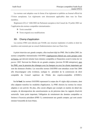 Audit fiscal Principes comptables/Audit fiscal
master ENCG
33
Les normes sont adoptées sous la forme d’un règlement et publiées au Journal officiel de
l’Union européenne. Les règlements sont directement applicables dans tous les États
membres.
Règlement (CE) n° 1606/2002 du Parlement européen et du Conseil du 19 juillet 2002 sur
l’application des normes comptables internationales :
 Texte consolidé
 Texte original avec modifications
XII- Champ d'application
Les normes IFRS sont édictées par l'IASB, une structure implantée à Londres et dont les
membres sont nommés par un conseil d'administration situé aux États-Unis.
A priori réservées aux grands comptes, elles touchent déjà les PME. Dès le début 2005, les
normes comptables internationales IAS/IFRS s'appliqueront d'abord aux seuls groupes cotés
en bourse, qui doivent retraiter leurs données comptables et financières avant le terme du 1er
janvier 2005. Suivront les filiales de ces grands comptes, [environ 50 000 entreprises], puis
les PME, sous la pression des échanges avec les banques ou avec les clients importants qui
sont des donneurs d'ordres. Les nouvelles normes IAS/IFRS sont attendues avant l'été 2004
afin d'accompagner cette évolution, souligne le président de la commission de droit
comptable du Conseil supérieur de l'Ordre des experts-comptables (CSOEC).
Sur le fond, les normes IAS/IFRS reprennent le corpus des 41 règles déjà existantes, dont
elles adaptent toutefois les modalités d'application. La PME choisira les normes les mieux
adaptées à son activité. De plus, elles seront allégées par exemple en matière de détail des
comptes, de décomposition des amortissements ou de précision dans les rapports d'activité
sectorielle. Autre point important, l'obligation de retraitement des données comptables se
limitera à l'exercice précédent (IFRS 1), contrairement aux grands comptes, qui sont censés
retraiter l'ensemble de leurs bilans.
 